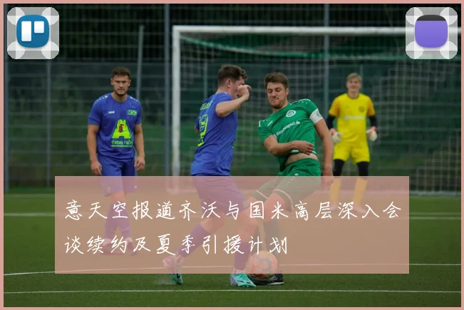 意天空报道齐沃与国米高层深入会谈续约及夏季引援计划