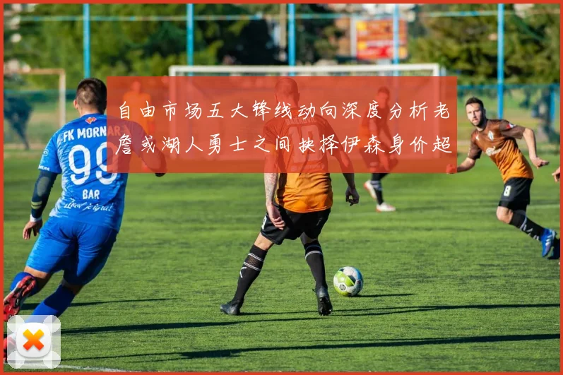 自由市场五大锋线动向深度分析老詹或湖人勇士之间抉择伊森身价超2000万