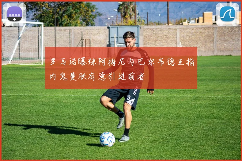 罗马诺曝琼阿梅尼与巴尔韦德互指内鬼曼联有意引进前者