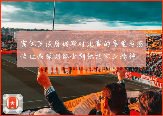 富保罗谈詹姆斯对比赛的尊重与感悟让我深刻体会到他的职业精神