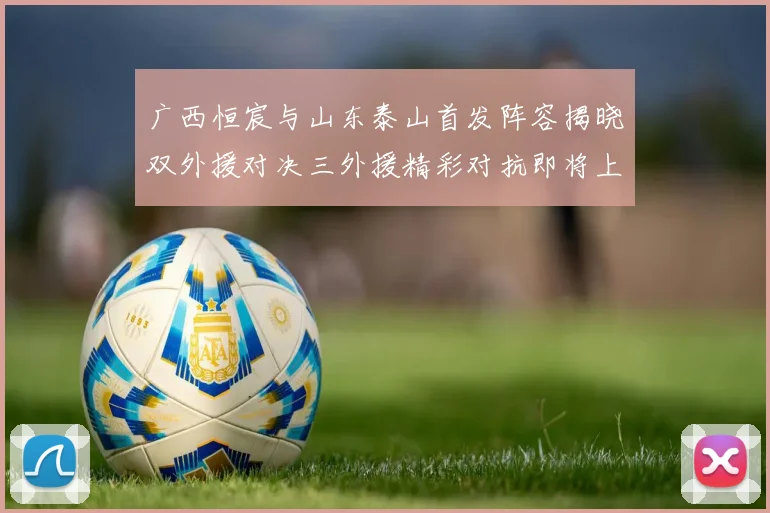 广西恒宸与山东泰山首发阵容揭晓双外援对决三外援精彩对抗即将上演