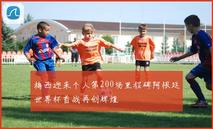 梅西迎来个人第200场里程碑阿根廷世界杯首战再创辉煌