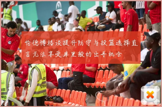 伦德博格谈提升防守与投篮选择直言无法享受库里般的出手机会