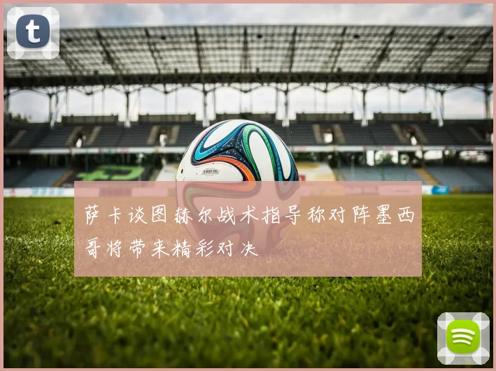 萨卡谈图赫尔战术指导称对阵墨西哥将带来精彩对决