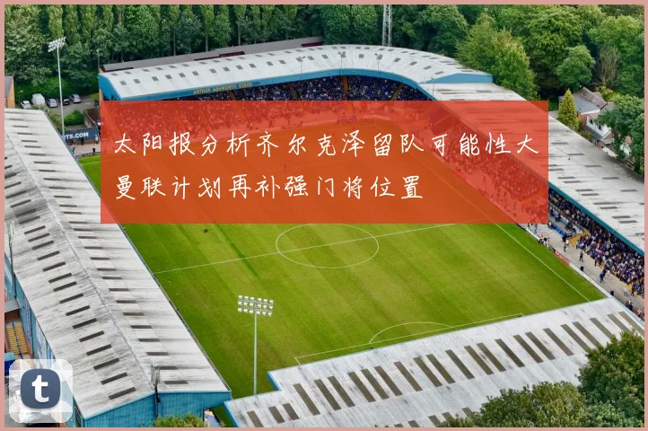 太阳报分析齐尔克泽留队可能性大曼联计划再补强门将位置