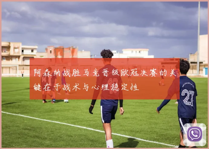 阿森纳战胜马竞晋级欧冠决赛的关键在于战术与心理稳定性