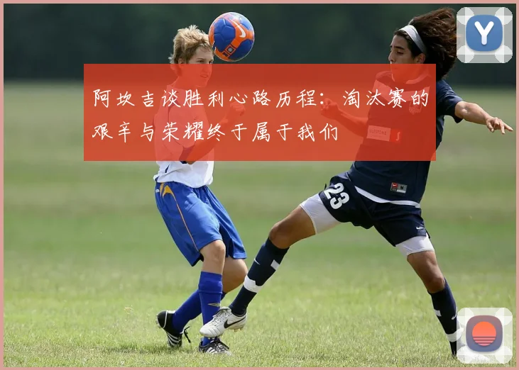 阿坎吉谈胜利心路历程：淘汰赛的艰辛与荣耀终于属于我们