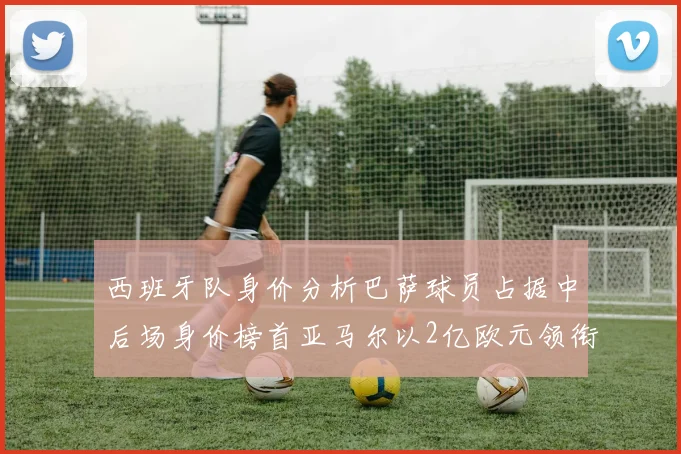 西班牙队身价分析巴萨球员占据中后场身价榜首亚马尔以2亿欧元领衔