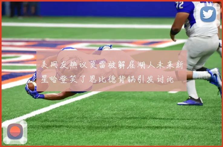 美网友热议莫雷被解雇湖人未来新星哈登笑了恩比德背锅引发讨论