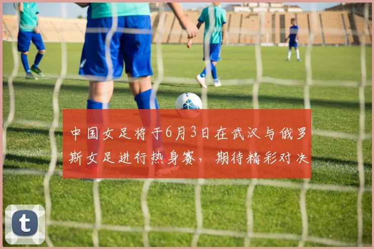中国女足将于6月3日在武汉与俄罗斯女足进行热身赛，期待精彩对决