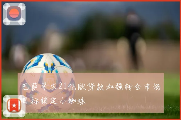 巴萨寻求21亿欧贷款加强转会市场目标锁定小蜘蛛
