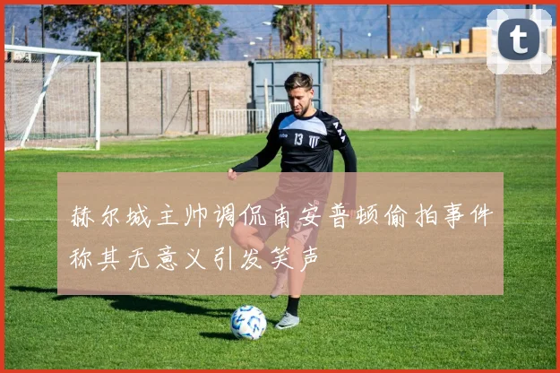 赫尔城主帅调侃南安普顿偷拍事件称其无意义引发笑声