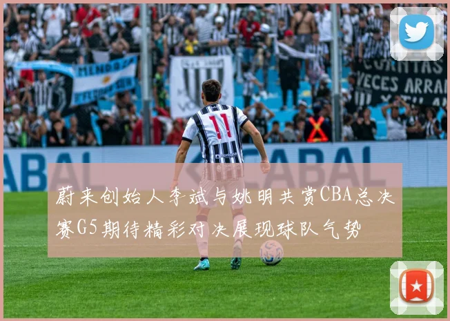蔚来创始人李斌与姚明共赏CBA总决赛G5期待精彩对决展现球队气势